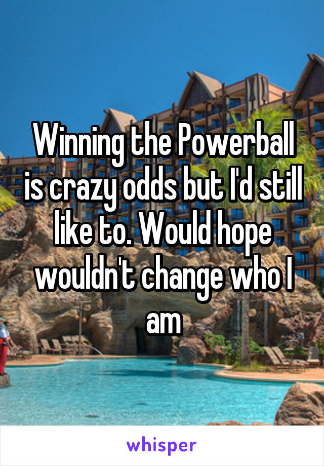 Winning the Powerball is crazy odds but I'd still like to. Would hope wouldn't change who I am