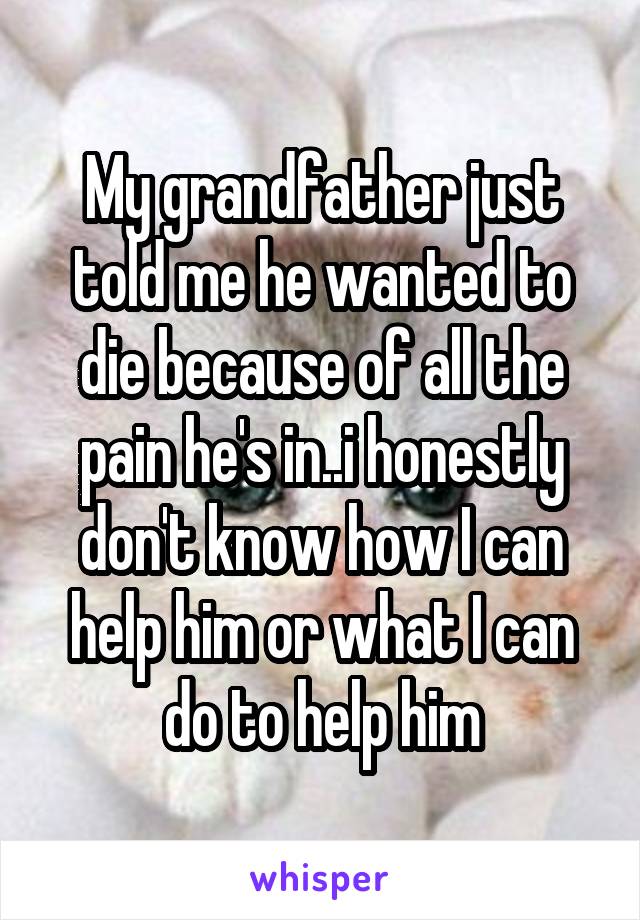 My grandfather just told me he wanted to die because of all the pain he's in..i honestly don't know how I can help him or what I can do to help him