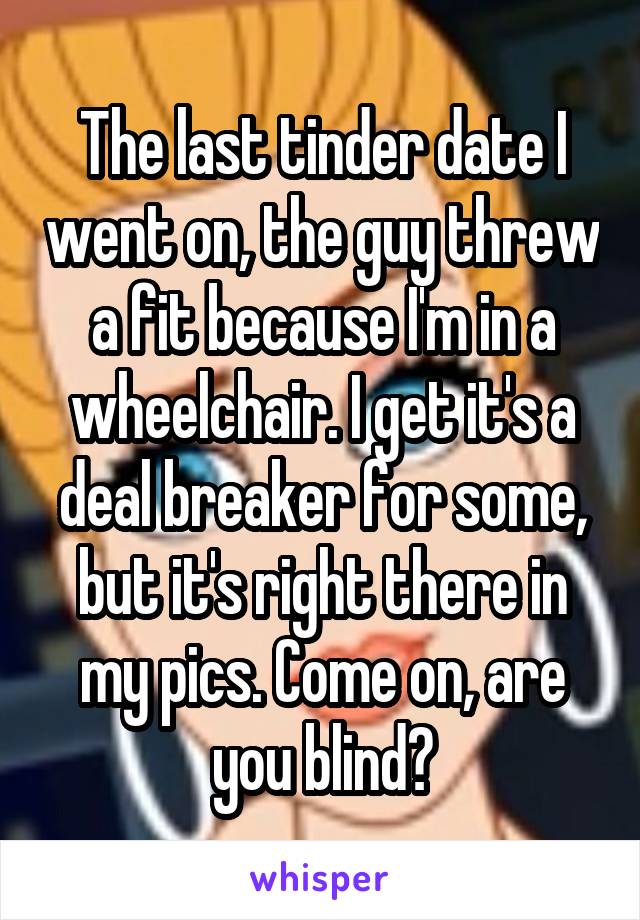 The last tinder date I went on, the guy threw a fit because I'm in a wheelchair. I get it's a deal breaker for some, but it's right there in my pics. Come on, are you blind?