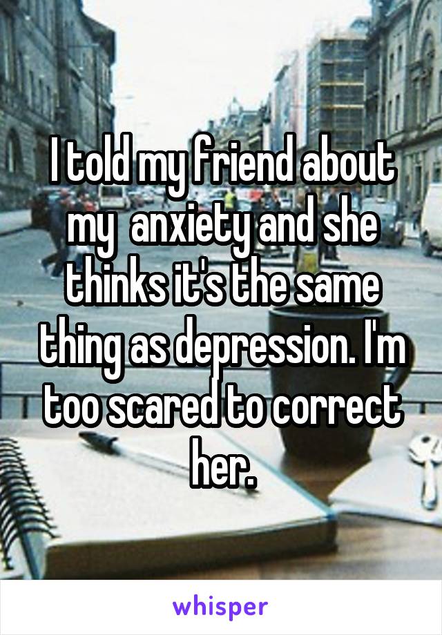 I told my friend about my  anxiety and she thinks it's the same thing as depression. I'm too scared to correct her.