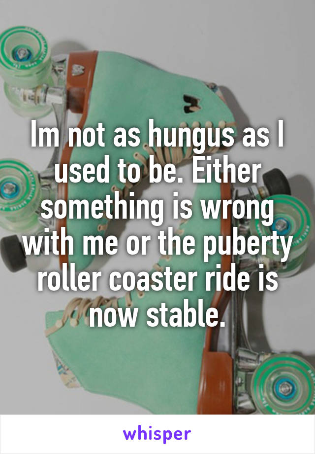 Im not as hungus as I used to be. Either something is wrong with me or the puberty roller coaster ride is now stable.