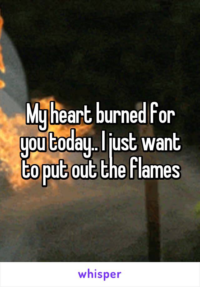 My heart burned for you today.. I just want to put out the flames