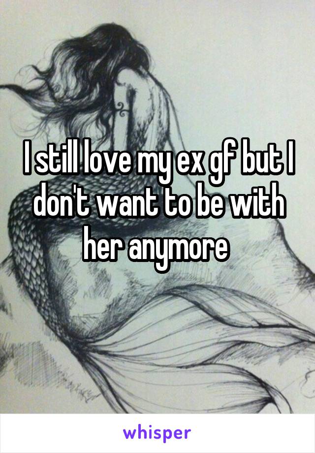 I still love my ex gf but I don't want to be with her anymore 
