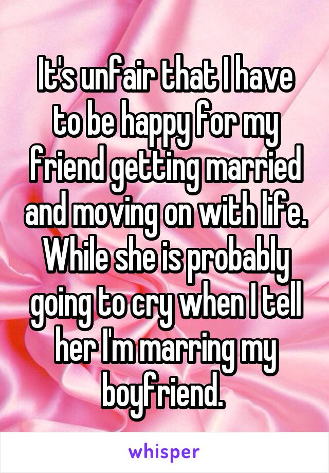 It's unfair that I have to be happy for my friend getting married and moving on with life. While she is probably going to cry when I tell her I'm marring my boyfriend. 