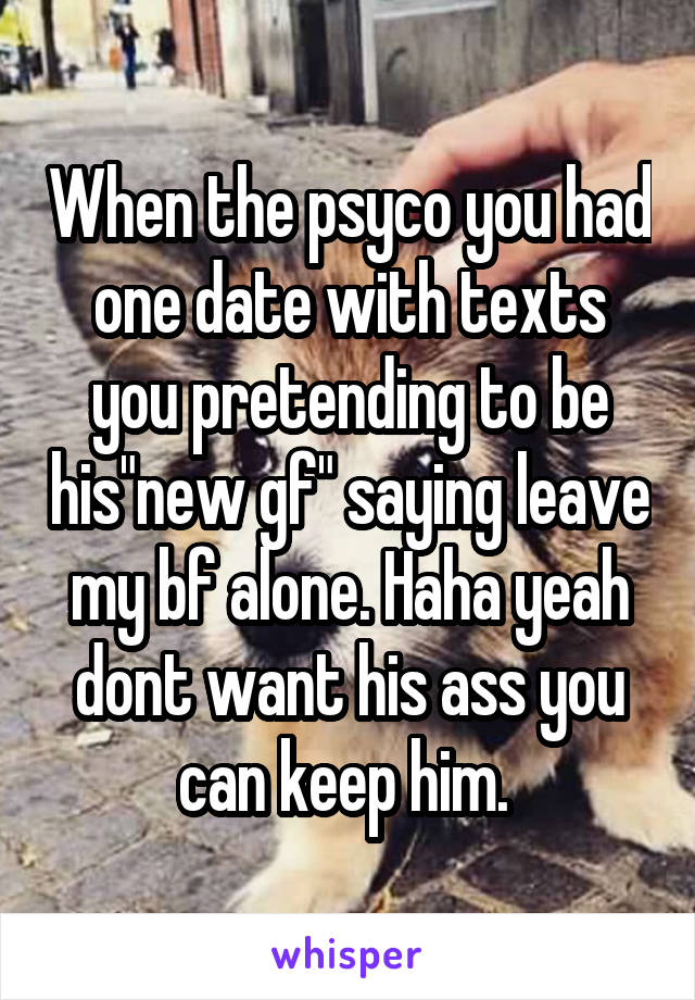 When the psyco you had one date with texts you pretending to be his"new gf" saying leave my bf alone. Haha yeah dont want his ass you can keep him. 