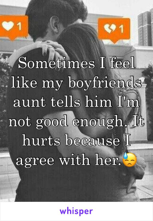 Sometimes I feel like my boyfriends aunt tells him I'm not good enough. It hurts because I agree with her.😓