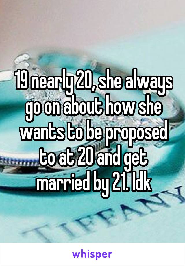 19 nearly 20, she always go on about how she wants to be proposed to at 20 and get married by 21. Idk