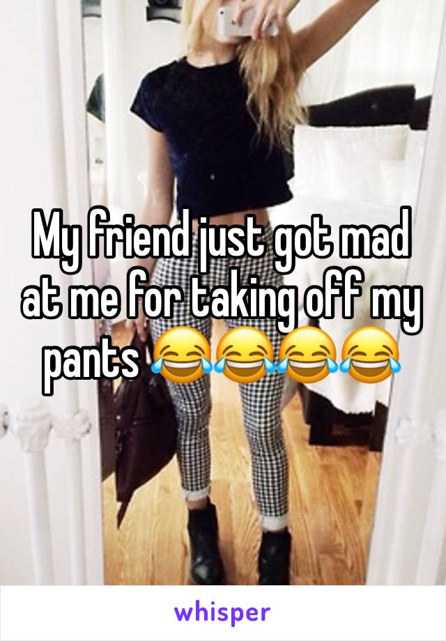 My friend just got mad at me for taking off my pants 😂😂😂😂