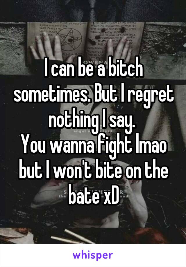 I can be a bitch sometimes. But I regret nothing I say. 
You wanna fight lmao but I won't bite on the bate xD