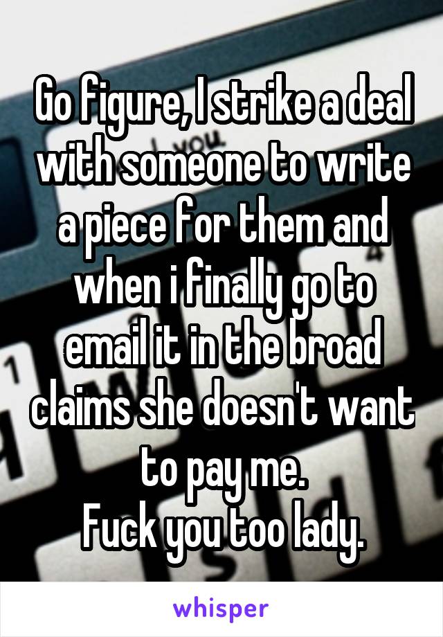 Go figure, I strike a deal with someone to write a piece for them and when i finally go to email it in the broad claims she doesn't want to pay me.
Fuck you too lady.