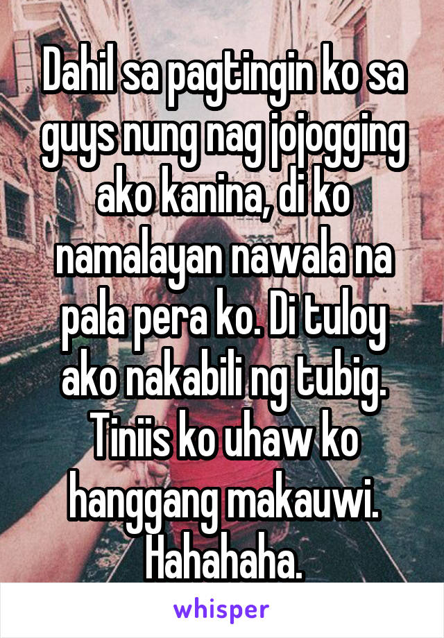 Dahil sa pagtingin ko sa guys nung nag jojogging ako kanina, di ko namalayan nawala na pala pera ko. Di tuloy ako nakabili ng tubig. Tiniis ko uhaw ko hanggang makauwi. Hahahaha.