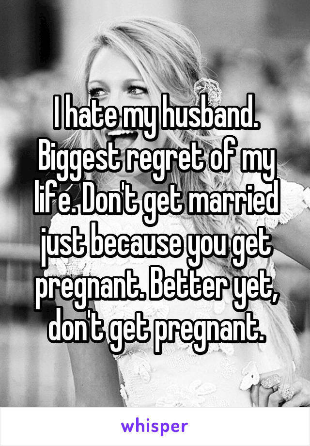 I hate my husband. Biggest regret of my life. Don't get married just because you get pregnant. Better yet, don't get pregnant.