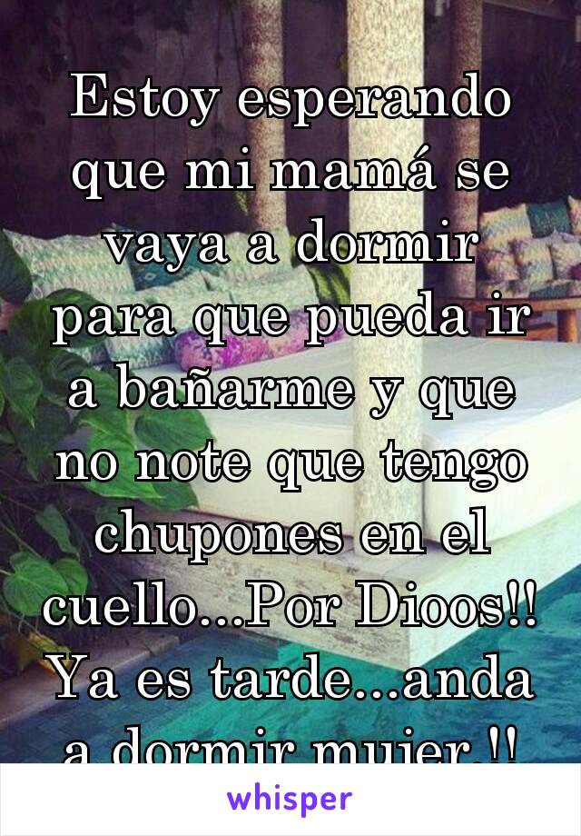 Estoy esperando que mi mamá se vaya a dormir para que pueda ir a bañarme y que no note que tengo chupones en el cuello...Por Dioos!! Ya es tarde...anda a dormir mujer.!!