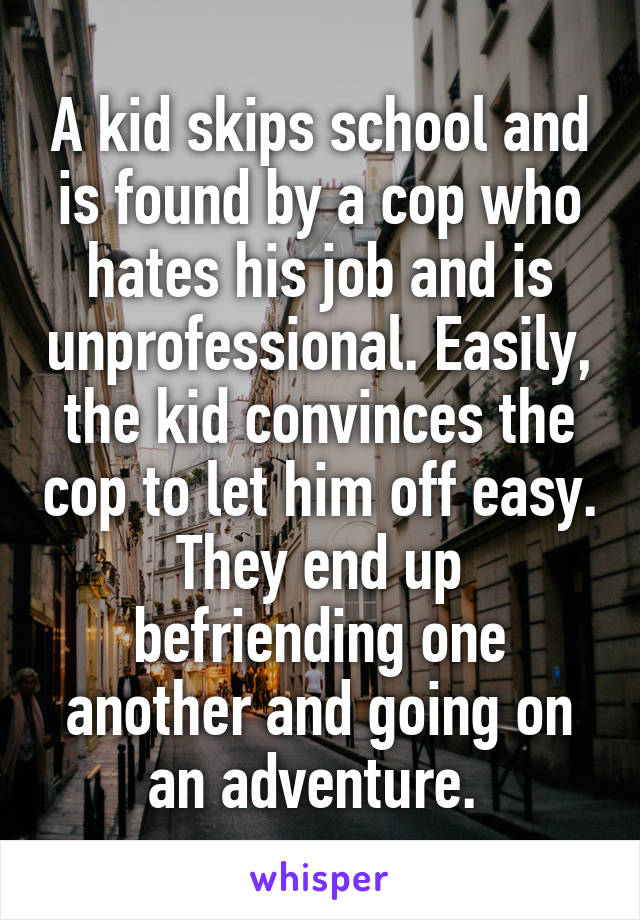 A kid skips school and is found by a cop who hates his job and is unprofessional. Easily, the kid convinces the cop to let him off easy. They end up befriending one another and going on an adventure. 