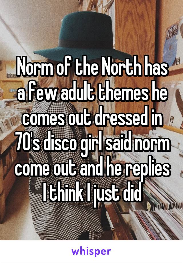 Norm of the North has a few adult themes he comes out dressed in 70's disco girl said norm come out and he replies I think I just did