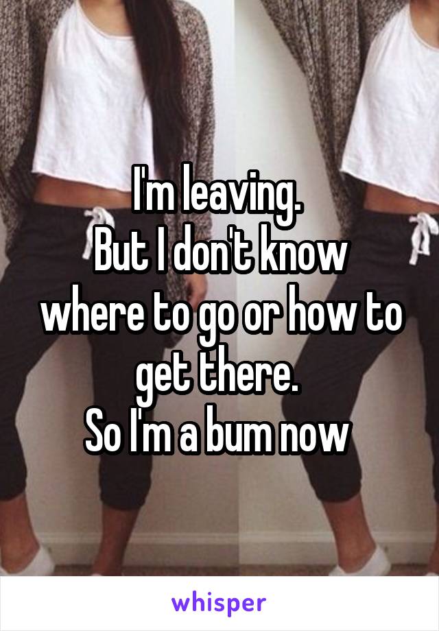 I'm leaving. 
But I don't know where to go or how to get there. 
So I'm a bum now 