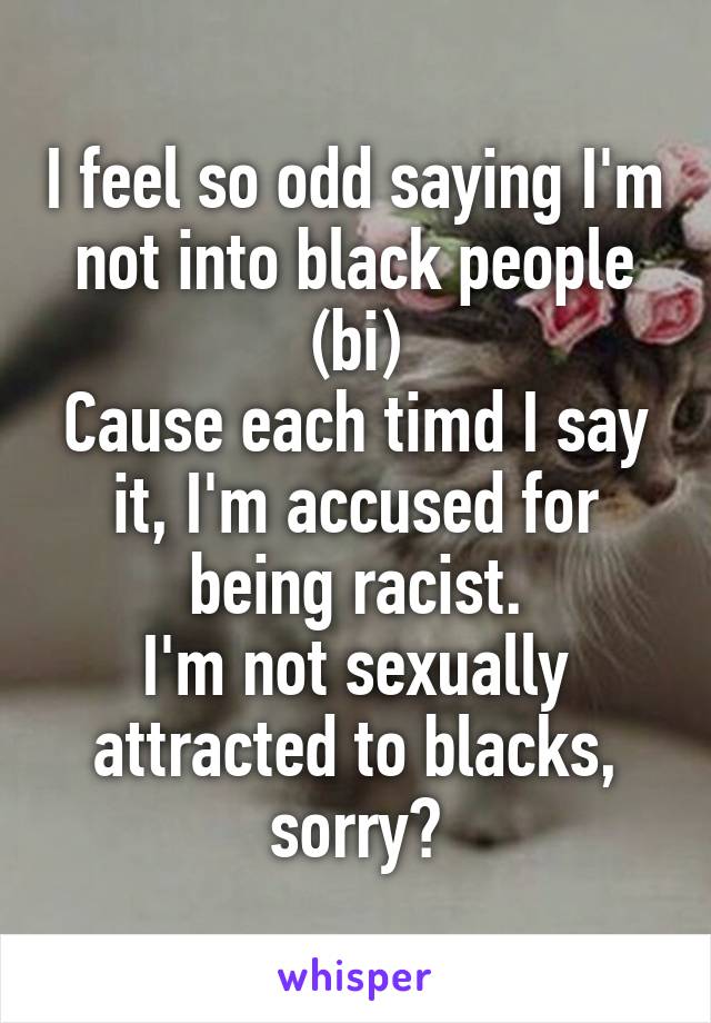 I feel so odd saying I'm not into black people (bi)
Cause each timd I say it, I'm accused for being racist.
I'm not sexually attracted to blacks, sorry?