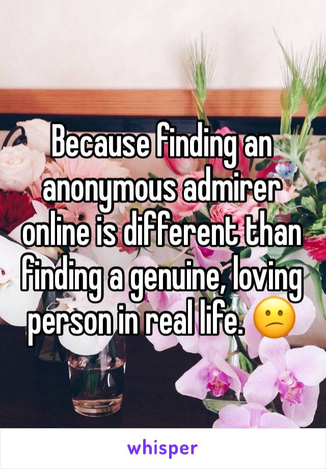 Because finding an anonymous admirer online is different than finding a genuine, loving person in real life. 😕