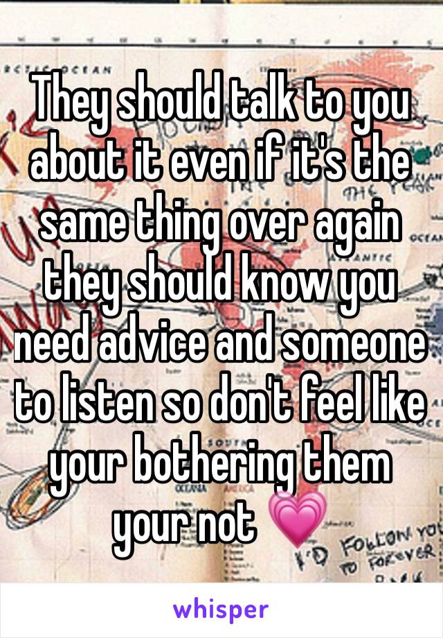 They should talk to you about it even if it's the same thing over again they should know you need advice and someone to listen so don't feel like your bothering them your not 💗