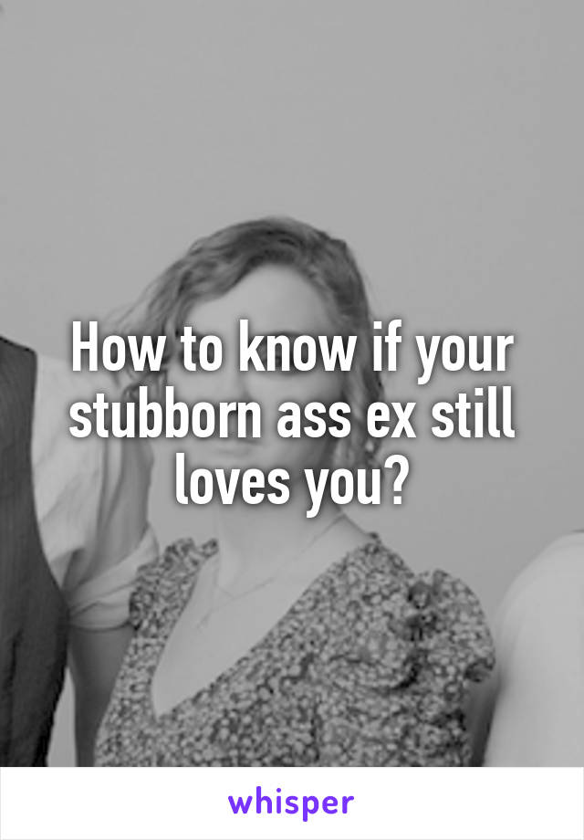 How to know if your stubborn ass ex still loves you?