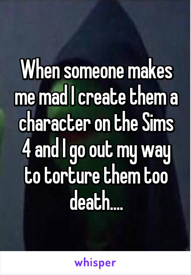 When someone makes me mad I create them a character on the Sims 4 and I go out my way to torture them too death....