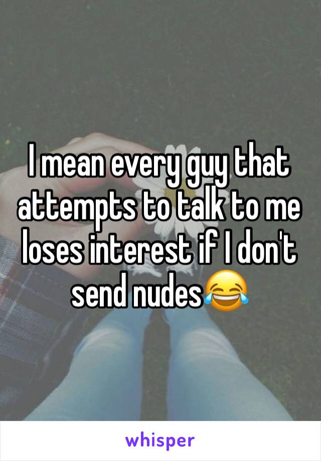 I mean every guy that attempts to talk to me loses interest if I don't send nudes😂