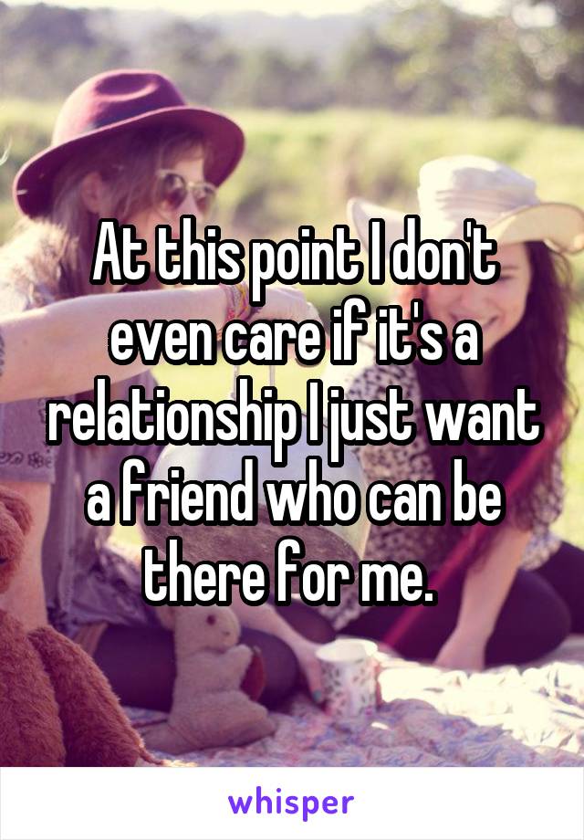 At this point I don't even care if it's a relationship I just want a friend who can be there for me. 