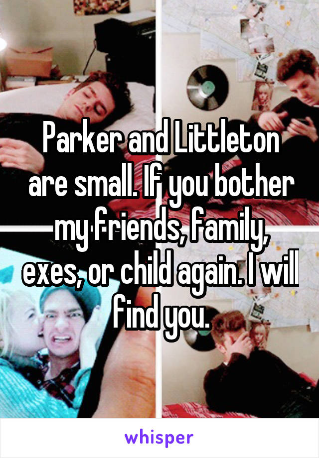 Parker and Littleton are small. If you bother my friends, family, exes, or child again. I will find you.