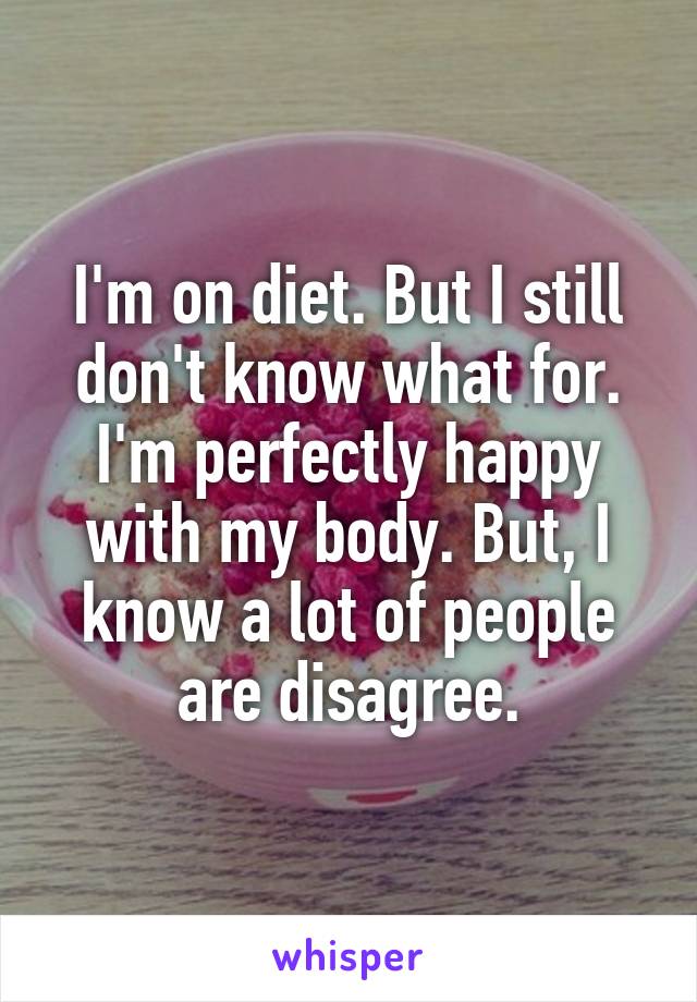 I'm on diet. But I still don't know what for.
I'm perfectly happy with my body. But, I know a lot of people are disagree.