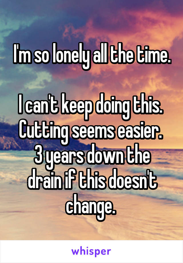 I'm so lonely all the time. 
I can't keep doing this. 
Cutting seems easier. 
3 years down the drain if this doesn't change. 