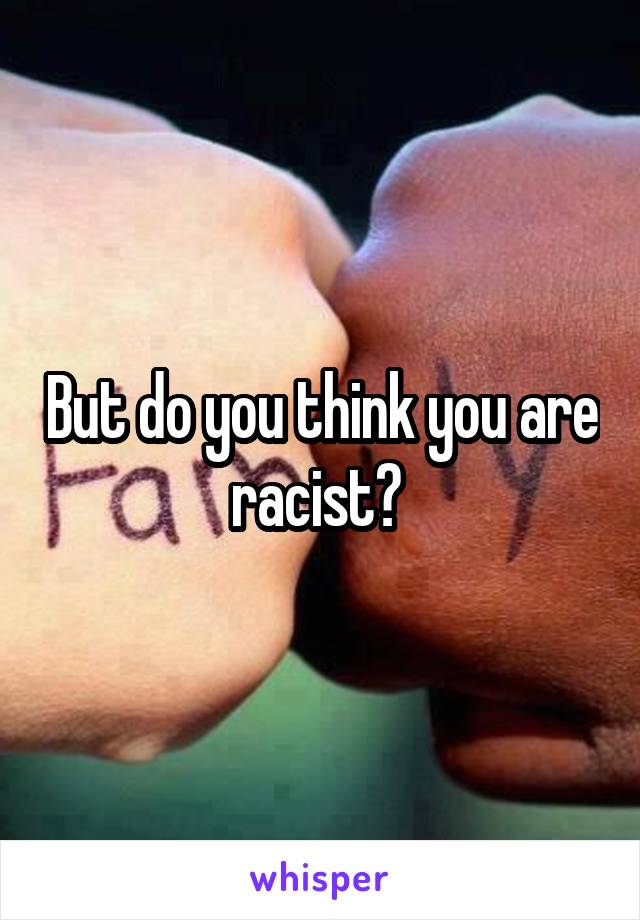 But do you think you are racist? 