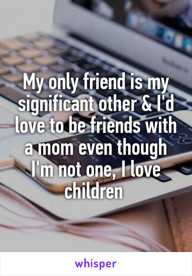 My only friend is my significant other & I'd love to be friends with a mom even though I'm not one, I love children 