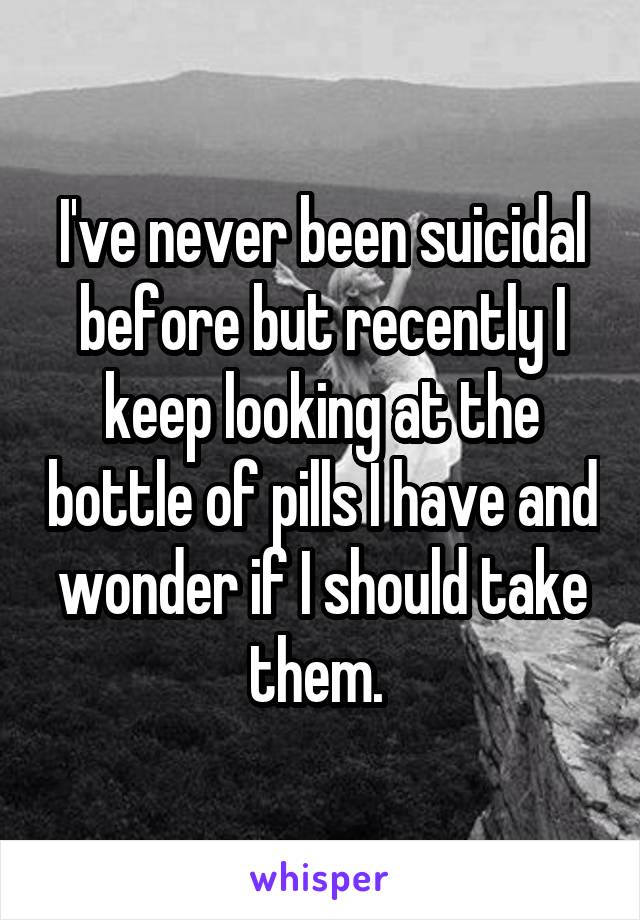 I've never been suicidal before but recently I keep looking at the bottle of pills I have and wonder if I should take them. 