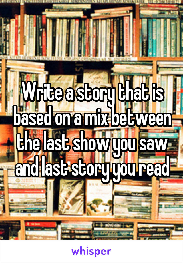 Write a story that is based on a mix between the last show you saw and last story you read