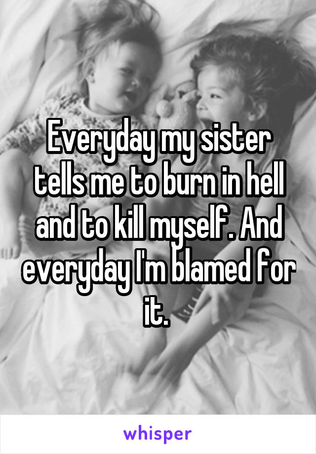 Everyday my sister tells me to burn in hell and to kill myself. And everyday I'm blamed for it. 