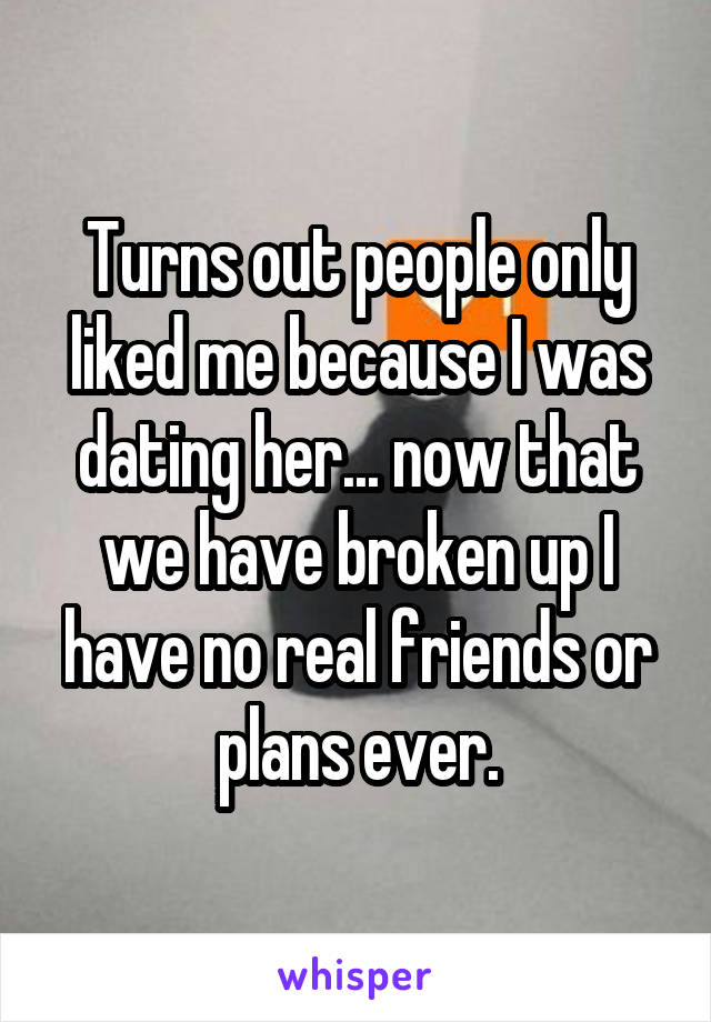 Turns out people only liked me because I was dating her... now that we have broken up I have no real friends or plans ever.