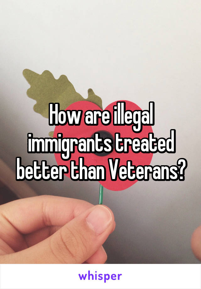 How are illegal immigrants treated better than Veterans?