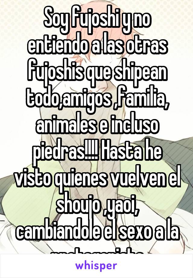 Soy fujoshi y no entiendo a las otras fujoshis que shipean todo,amigos ,familia,
animales e incluso piedras!!!! Hasta he visto quienes vuelven el shoujo ,yaoi, cambiandole el sexo a la protagonista