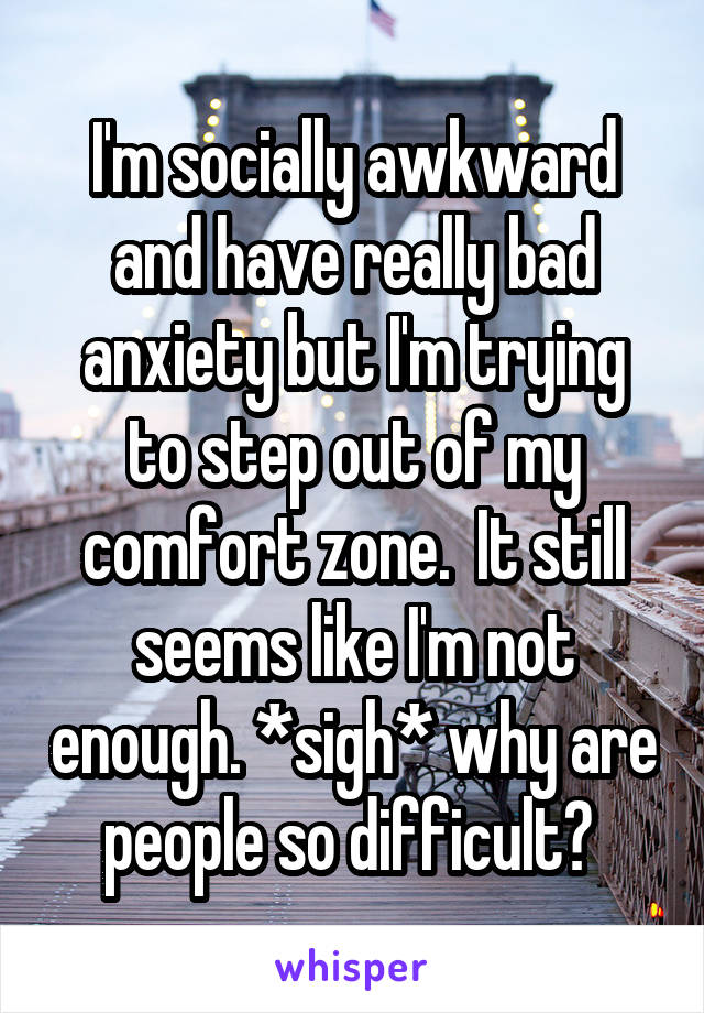 I'm socially awkward and have really bad anxiety but I'm trying to step out of my comfort zone.  It still seems like I'm not enough. *sigh* why are people so difficult? 