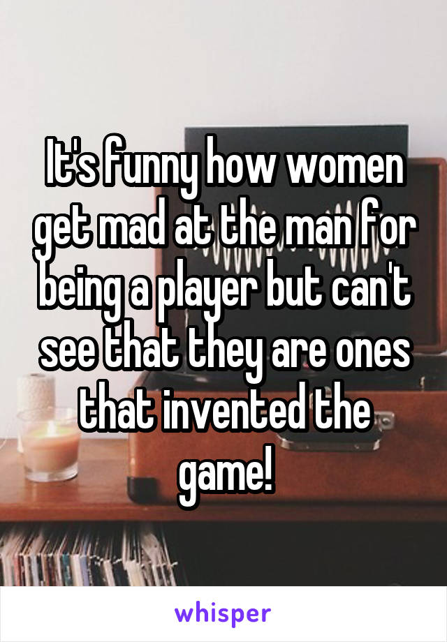 It's funny how women get mad at the man for being a player but can't see that they are ones that invented the game!