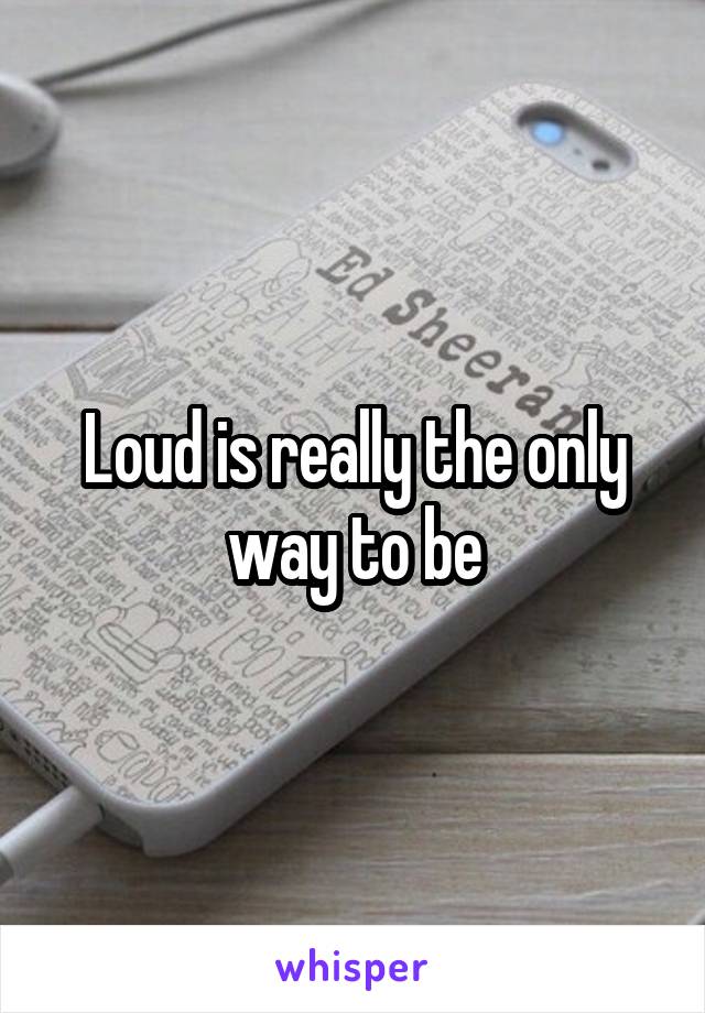 Loud is really the only way to be