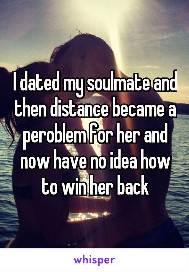 I dated my soulmate and then distance became a peroblem for her and now have no idea how to win her back