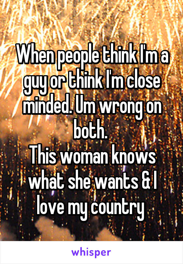 When people think I'm a guy or think I'm close minded. Um wrong on both. 
This woman knows what she wants & I love my country 