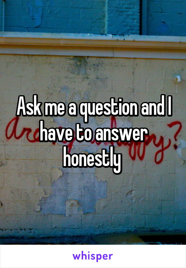 Ask me a question and I have to answer honestly 