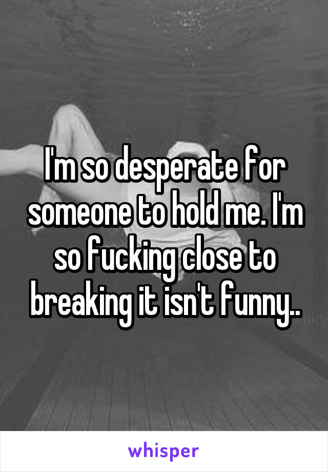 I'm so desperate for someone to hold me. I'm so fucking close to breaking it isn't funny..