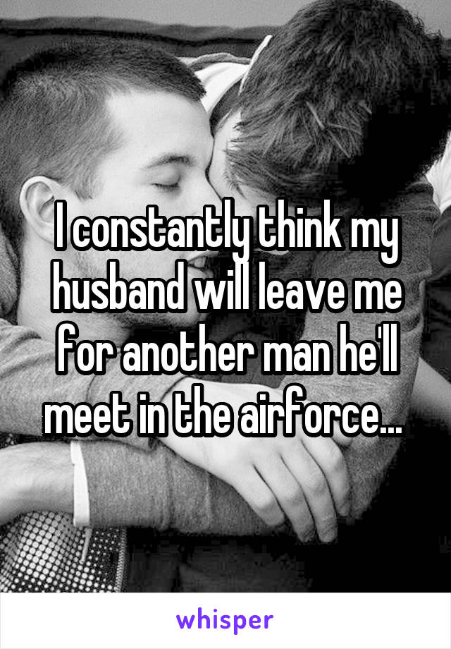 I constantly think my husband will leave me for another man he'll meet in the airforce... 