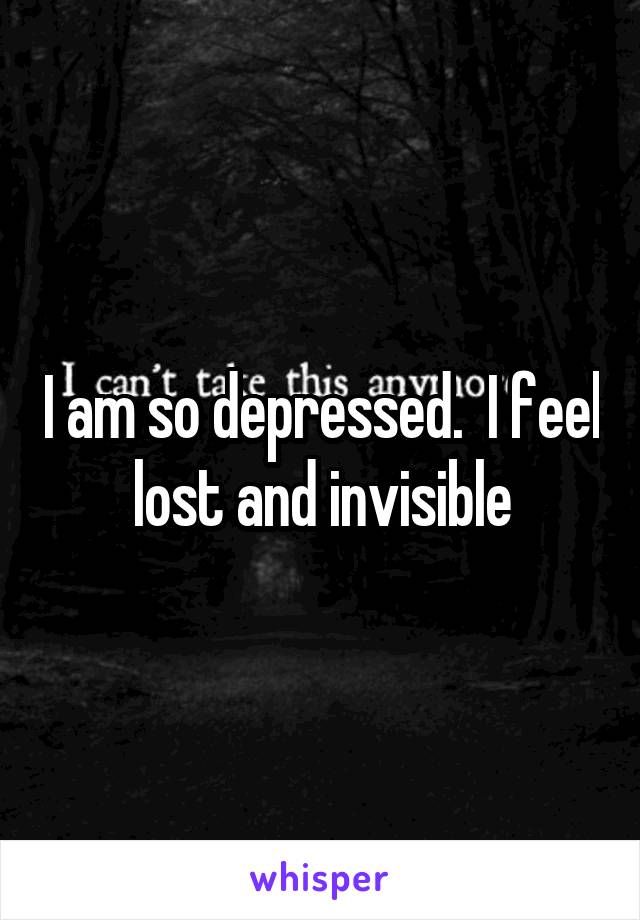 I am so depressed.  I feel lost and invisible