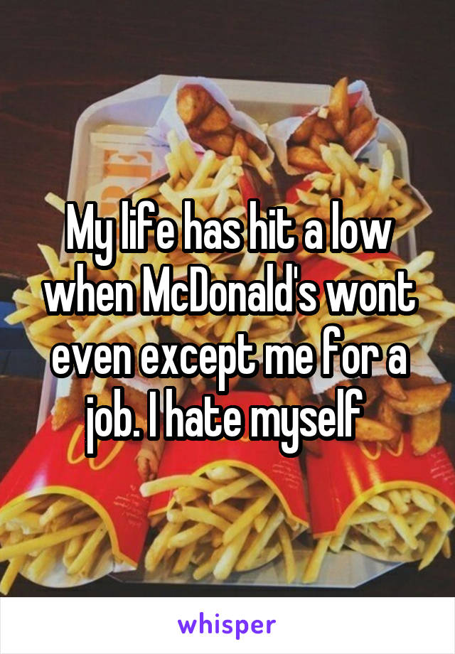 My life has hit a low when McDonald's wont even except me for a job. I hate myself 