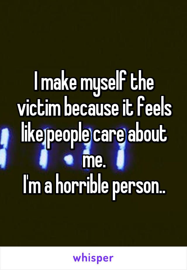 I make myself the victim because it feels like people care about me.
I'm a horrible person..