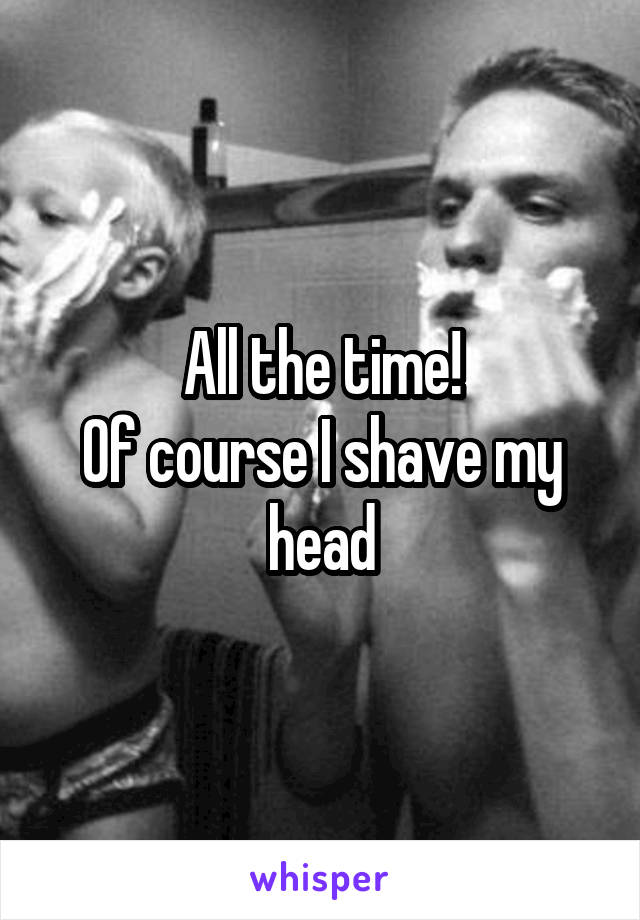 All the time!
Of course I shave my head